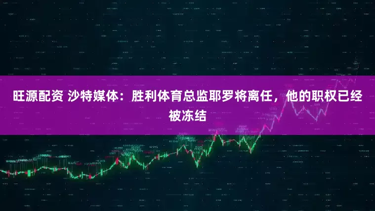 旺源配资 沙特媒体：胜利体育总监耶罗将离任，他的职权已经被冻结