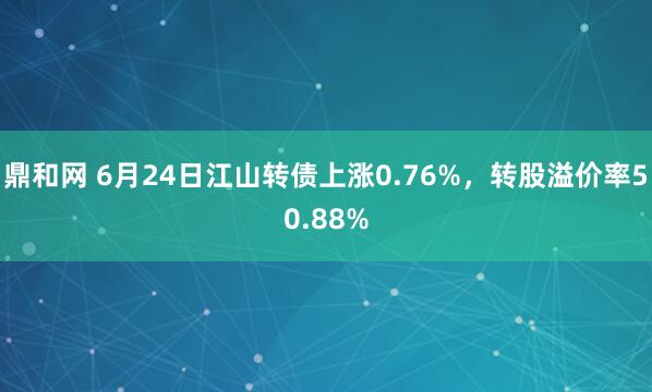 鼎和网 6月24日江山转债上涨0.76%，转股溢价率50.88%