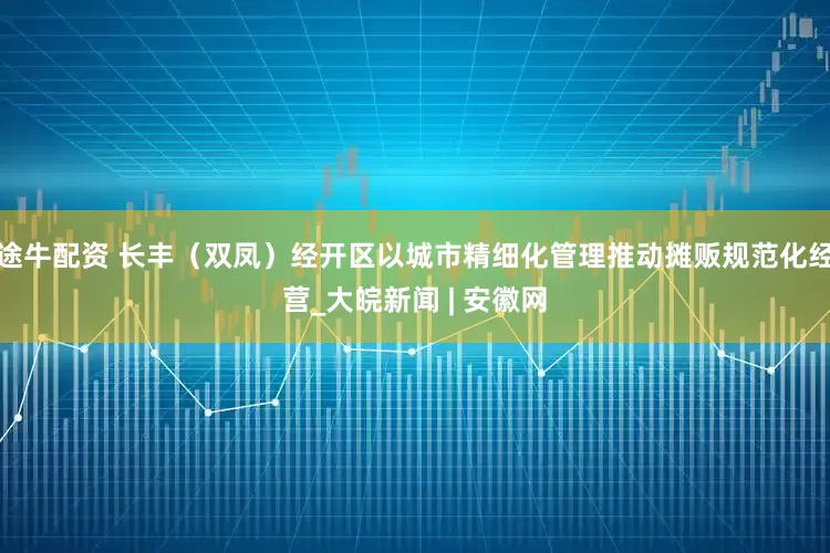 途牛配资 长丰（双凤）经开区以城市精细化管理推动摊贩规范化经营_大皖新闻 | 安徽网