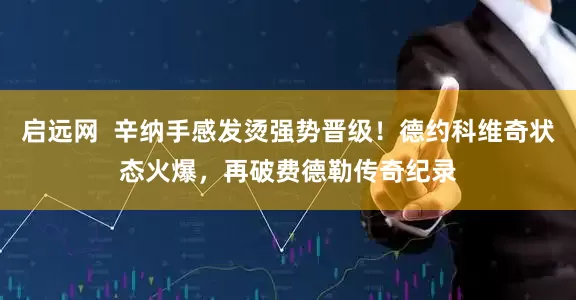 启远网  辛纳手感发烫强势晋级！德约科维奇状态火爆，再破费德勒传奇纪录