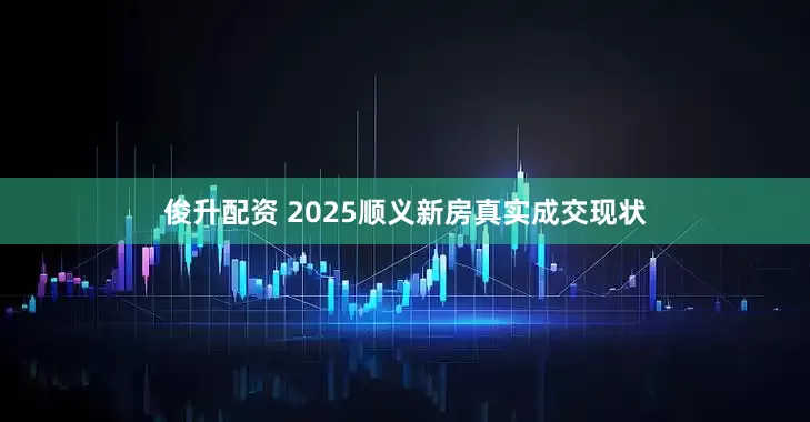 俊升配资 2025顺义新房真实成交现状
