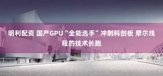 明利配资 国产GPU“全能选手”冲刺科创板 摩尔线程的技术长跑