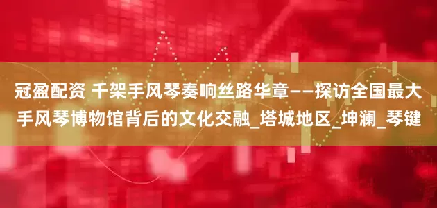 冠盈配资 千架手风琴奏响丝路华章——探访全国最大手风琴博物馆背后的文化交融_塔城地区_坤澜_琴键