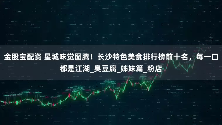 金股宝配资 星城味觉图腾！长沙特色美食排行榜前十名，每一口都是江湖_臭豆腐_姊妹篇_粉店