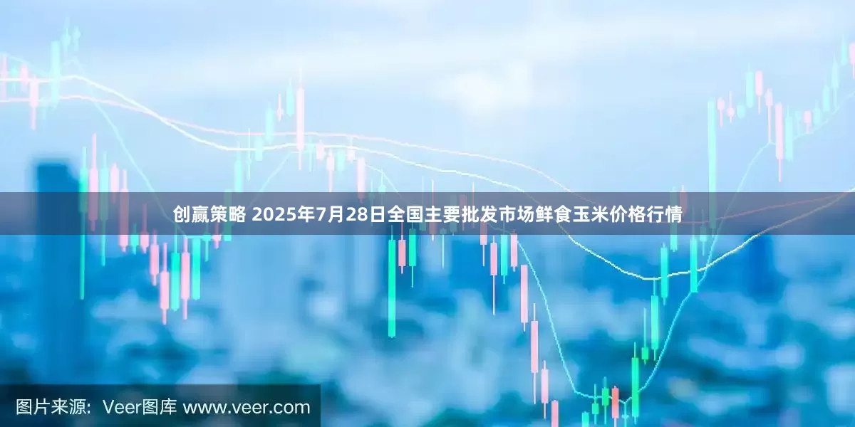 创赢策略 2025年7月28日全国主要批发市场鲜食玉米价格行情