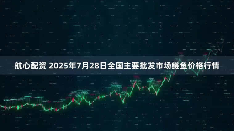 航心配资 2025年7月28日全国主要批发市场鲢鱼价格行情