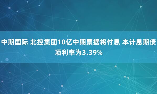 中期国际 北控集团10亿中期票据将付息 本计息期债项利率为3.39%