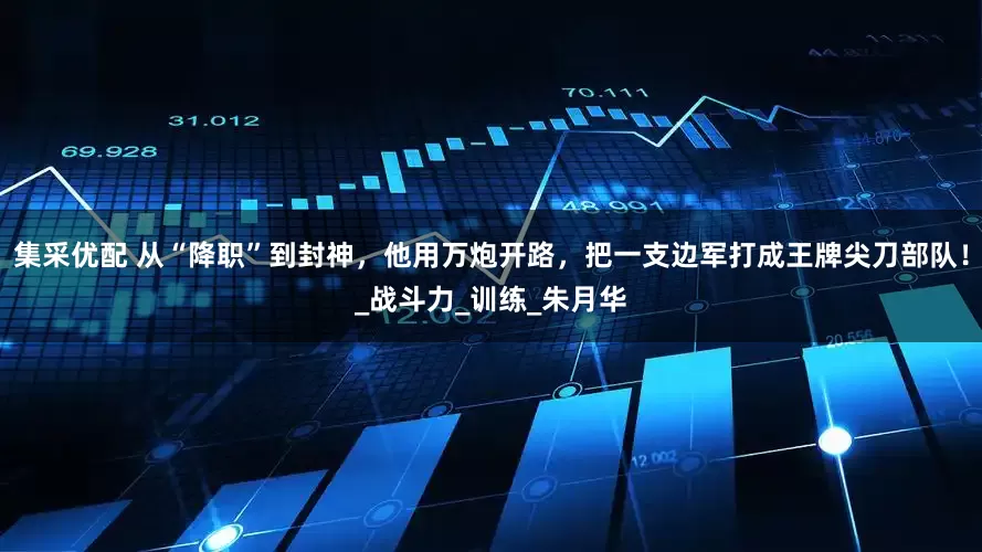 集采优配 从“降职”到封神，他用万炮开路，把一支边军打成王牌尖刀部队！_战斗力_训练_朱月华