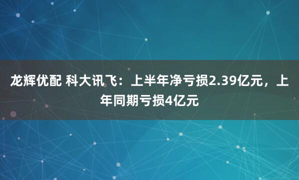龙辉优配 科大讯飞：上半年净亏损2.39亿元，上年同期亏损4亿元