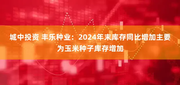 城中投资 丰乐种业：2024年末库存同比增加主要为玉米种子库存增加