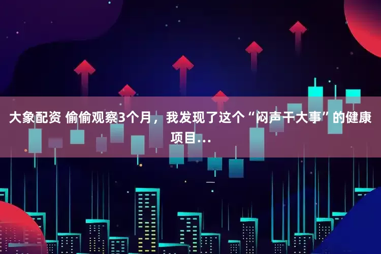 大象配资 偷偷观察3个月，我发现了这个“闷声干大事”的健康项目…