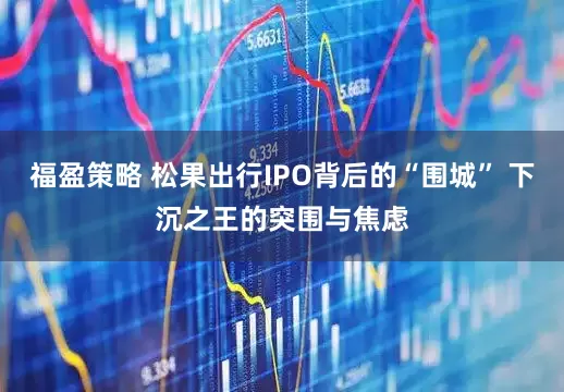 福盈策略 松果出行IPO背后的“围城” 下沉之王的突围与焦虑