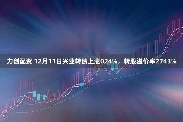 力创配资 12月11日兴业转债上涨024%，转股溢价率2743%