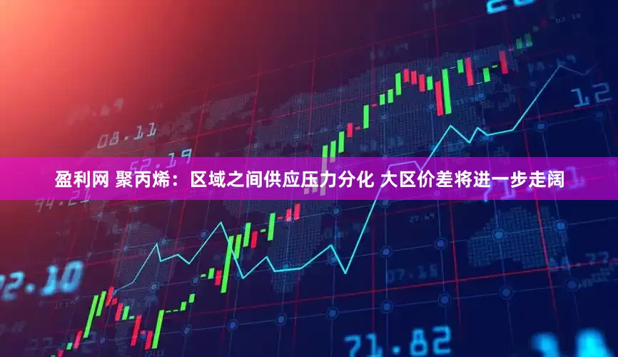 盈利网 聚丙烯：区域之间供应压力分化 大区价差将进一步走阔