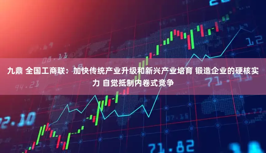 九鼎 全国工商联：加快传统产业升级和新兴产业培育 锻造企业的硬核实力 自觉抵制内卷式竞争