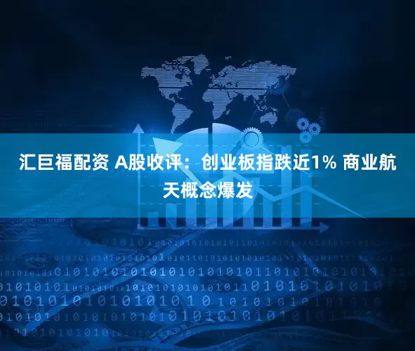 汇巨福配资 A股收评：创业板指跌近1% 商业航天概念爆发